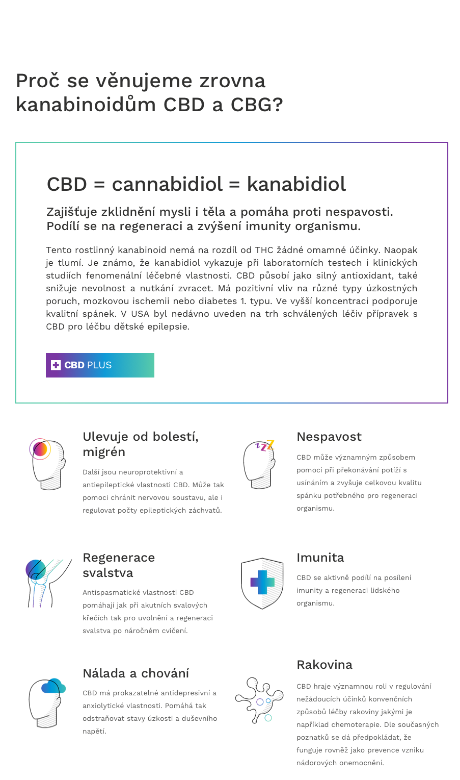 CBD = cannabidiol = kanabidiol  CBD může významným způsobem pomoci při překonávání potíží s usínáním a zvyšuje celkovou kvalitu spánku potřebného pro regeneraci organismu.  CBD hraje významnou roli v regulování nežádoucích účinků konvenčních způsobů léčby rakoviny jakými je například chemoterapie. Dle současných poznatků se dá předpokládat, že funguje rovněž jako prevence vzniku nádorových onemocnění.