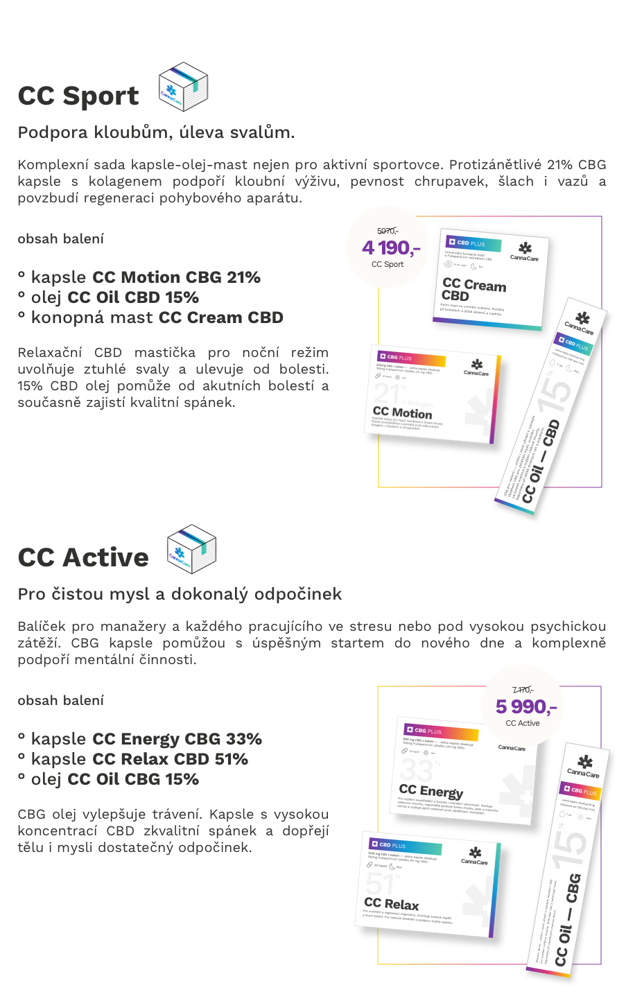 CC Active Balíček pro manažery a každého pracujícího ve stresu nebo pod vysokou psychickou zátěží. CBG kapsle pomůžou s úspěšným startem do nového dne a komplexně podpoří mentální činnosti.   CC Sport Komplexní sada kapsle-olej-mast nejen pro aktivní sportovce. Protizánětlivé 21% CBG kapsle s kolagenem podpoří kloubní výživu, pevnost chrupavek, šlach i vazů a povzbudí regeneraci pohybového aparátu.