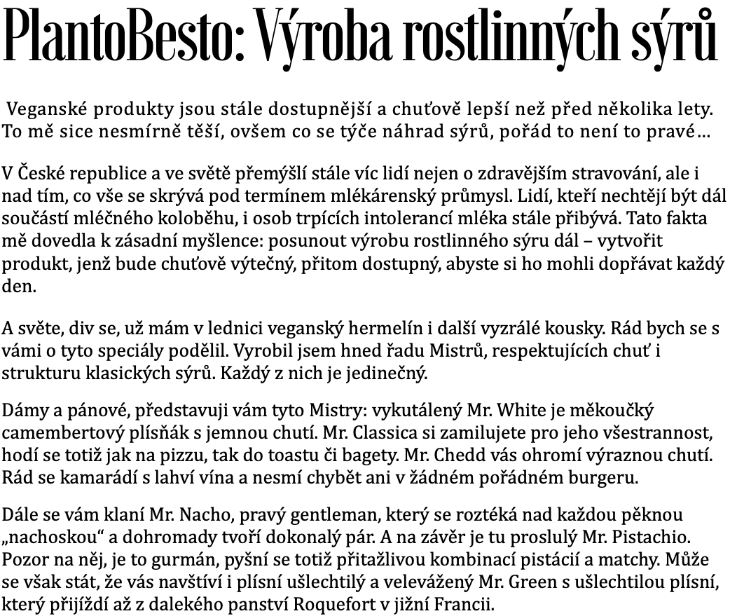 Autor projektu: Karel Bis PlantoBesto: Výrobu rostlinných sýrů   Veganské produkty jsou stále dostupnější a chuťově dokonalejší než tomu bývalo před lety. Tomu jsem neskonale rád. Avšak co se týče náhrad sýru není to stále to pravé...  V České republice a ve světě stále více lidí přemýšlí nejen o zdravějším stravování, ale i nad tím, co vše se skrývá za mlékárenským průmyslem. Lidí kteří nechtějí být dále součástí mléčného koloběhu i osob trpících mléčnou intolerancí stále přibývá. Tato fakta mne dovedla k zásadní myšlence: posunout ideu rostlinného sýru dál – vytvořit produkt, který bude chutí výtečný a přitom dostupný, tak aby sis ho mohl dopřát každý den. A světe, div se, už mám v lednici veganský hermelín i další vyzrálé kousky. Rád bych se s vámi o tyto speciály podělil, vytvořil jsem hned řadu “Mistrů” respektující chuť i strukturu klasických sýrů a každý z nich je jedinečný. Dámy a pánové představuji vám: vykutáleného mistra. White – měkoučkého camembertového plísňáka s jemnou chutí, mistra Klasiky který si získá srdce každého, zamilujete si jeho všestrannost, hodí se totiž jak na pizzu, tak do toustu či bagety. Mistr Chedd vás zase ohromí svou výraznou chutí, rád se kamarádí s flaškou vína a nesmí chybět ani v žádném pořádném burgeru. Dále se vám klaní Mr. Nacho, je to pravý gentleman, roztéká se nad každou pěknou nachoskou a dohromady tvoří dokonalý pár. A na závěr tu máme proslulého Mr. Pistachio, pozor na něj je to gurmán, pyšní se totiž přitažlivou kombinací pistácií a matchy. Může se však také stát, že vás navštíví i plísní ušlechtilý a velevážený Mr.Green, který přijíždí až z dalekého panství Roquefort v jižní Francii.  Kdo jsem Jmenuji se Karel Bis a sedmým rokem se stravuji převážně rostlinně. Vystudoval jsem kuchařskou školu v Poličce, ale brzy jsem zjistil, že mě to táhne  dál, do nepoznaných gastro končin. Po škole jsem si to namířil rovnou Prahy. Několik let jsem strávil v kuchyni veganské restaurace Plevel, kde jsem se naučil poctivé základy veganského vaření.  Kuchařinu jsem si vyzkoušel i v zahraničí. V Severním Tyrolsku jsem dostal příležitost v hotelu Lechlife. Vařil jsem pro hotelové zákazníky, kteří se stravovali vegansky a vegetariánsky. Zkušenosti jsem nasbíral i jako kuchař v restauracích Moment a Palo Verde. Baví mě nové recepty a tak trochu laboratorní práce. Zkouším, experimentuji a vytvářím nové věci, ze kterých se snažím vydobít jejich nejlepší možnou verzi i chuť. Před třemi lety jsem se rozhodl, že kuchyň není vězení a já chci vařit venku, mezi lidmi.  A tak vznikl pop-up a catering Bis.tro.cz. S Bis.trem jsem několikrát objel křížem krážem Českou republiku. Určitě jsme se už mohli potkat na nějakém z festivalů nebo na pop-up akcích. Například na festivalu Cool v Plotě, Ufo Bufo, Boskovice nebo u Letního kina v Litoměřicích. Bylo mi ctí i radostí spolupracovat s přáteli z Boho Cafe&Store. Společně jsme uspořádali gastroakce směřované na veganský streetfood, kde se nám podařilo přesvědčit i zaryté masožravce, že veganské jídlo může bavit i skvěle chutnat. Dlouhodobě spolupracuji s časopisem Gurmet a Bylinky Revue. Pravidelně přispívám do rubriky Den bez masa, kde čtenářům svěřuji své nejlepší recepty.  Druhy rostlinných sýrů Výroba sýrů se dá rozdělit do dvou skupin. Výrobky, které nemusí dlouho zrát a výrobky u kterých šlechtění trvá několik týdnů.  Základní sýry   Mr.Classic Vhodný pro zapékání do toastů a na pizzu. Je možné ho strouhat i krájet na plátky   Mr.Chedd Skvělý jen tak samotný k vínu, ideální do burgerů. Je možné ho strouhat a krájet na plátky.  Mr.Creamy Krémový sýr chutí připomínající tavený sýr.  Hodí se na snídaní pečivem nebo  čerstvou zeleninou.    Mr.Nacho Sýrová omáčka, skvělé mlsání k nachoskám i  čerstvé zelenině.   Mr.Pistachio Gurmánský sýr s pistáciemi a matchou. Skvělý s olivami a vínem.   Zrající sýry  Mr.White Rostlinná alternativa sýru se šlechtěnou plísní Penicillium Cameberti. K dostání bude i nakládaný.    Mr.Green Rostlinná alternativa sýru se šlechtěnou  plísní Penicillium Roqueforti. K dostání bude pouze v limitovaném množství.     Výrobna Potravinářská výroba je náročná na hygienu, v mém případě to platí dvojnásobně. Pronajal jsem si prostor nedaleko Prahy, kde bych chtěl s výrobou začít. Je přede mnou kus práce s rekonstrukcí a vybavením prostor potřebnými technologiemi. Cíle projektu  1. Rekonstrukce prostoru  - 125 000 Kč Díky Vašemu příspěvku budu schopný dotáhnout rekonstrukci prostoru do konce.  Co to přesně obsahuje: příprava projektu, rozvody vody, odpadu a elektřiny, přestavba zdí, sociálního zařízení, vzduchotechnika , obložení a vymalování prostoru, osvětlení a další.  Co budu schopný dělat: V tomto stádiu budu mít hotový prostor, který bude podléhat nařízením hygieny. Nicméně je potřeba ho vybavit technologiemi a inventářem pro výrobu potravin.  2. Základní výroba - 260 000 Kč Dosažením druhé mety zvládnu vybavit výrobnu tak, abych mohl začít vyrábět základní řadu produktů. V prostoru budu moci kromě sýrů začít vyrábět i další produkty.  Co to přesně obsahuje: nerezové stoly, dřezy, myčka, umyvadla, varný kotel, šokér, vakuovačka, gastro lednice a další Co budu schopný dělat: základní řadu veganských sýrů například: cheddar, tavený sýr, sýr k nachos, gurmánský sýr s pistáciemi, výroba za studena lisovaných olejů a margarínů. 3. Výroba zrajících sýrů - 395 000 Kč  Tím co tady opravdu chybí je ovšem veganský hermelín za dostupnou cenu. Vyzkoušel jsem recepturu, která je chuťově velmi blízko klasickému hermelínu a člověk na jeden sýr nemusí měsíc šetřit.   Ke stávajícímu vybavení musím z jedné místnosti vytvořit zrací sklep s nerezovými regály, omyvatelnými zdmi, regulovanou teplotou a vlhkostí. K druhé části zrajícího procesu potřebuji několik profesionálních lednic.   Co to přesně obsahuje: Zrací “sklep”, mrazák, lednice, nerezové regály, klimatizace Co budu schopný dělat: veganský hermelín klasický i ochucený například zeleným pepřem a samozřejmě hospodský nakládaný hermelín, v limitovaném množství budu moci vyrábět i další zrající sýry  4. Krájení, strouhání a  balení sýrů - 520 000 Kč Pokud byste mě podpořili takto velkou částkou, tak bychom mohli zaplnit české a slovenské domácnosti již naplátkovaným a nastrouhaným veganským sýrem. Také by se díky zlepšení balící techniky prodloužila trvanlivost všech sýrů.   Co to přesně obsahuje: linka na krájení, strouhání sýrů a jejich balení Co budu schopný dělat: plátky sýrů, strouhaný sýr, vakuovaný sýr v ochranné atmosféře Vybrání většího obnosu peněz pomůže k zajištění větších skladových zásob, navýšení objemu výroby a tím i k větší dostupnosti po celé ČR. V plánu také není skončit u pár druhů veganského sýru. Zajímá Vás co dalšího bychom chtěli vyrábět?   Další produkty   Výrobnu od začátku plánujeme multifunkčně, tak aby se v ní mohlo vyrábět více druhů produktů. Sýry jsou jen začátek, v plánu mám i další rostlinné produkty. Už teď Vám můžu prozradit, že do konce roku plánujeme vyrábět za studena lisované rostlinné oleje a zmíněnými oleji ochucená rostlinná “másla”. Chceme, aby naše produkty co nejvíce odrážely přírodní chuť. Těště se na nálož plnou bylinek, ořechů a exotických vůní.  K sýrům patří i další dobroty jako cibulové chutney a různé druhy nakládané zeleniny. Dále testujeme rostlinnou anglickou slaninu, salámy, šunky a spoustu dalších skvělých věcí.    Balení produktů  Snažíme se hledat způsoby balení, které budou biologicky odbouratelné.  Obaly budou z papíru, PLA folií a stále hledáme lepší řešení. Žádné produkty nechci balit do plastu. Některé produkty budeme konzervovat zavařením do sklenic. Pokud se o problematiku balení produktů zajímáš a jsi schopný mě podpořit tvou zkušeností, budu rád když se mi ozveš. 